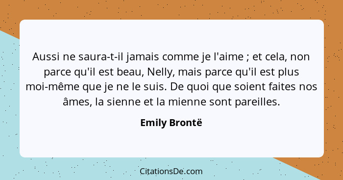 Aussi ne saura-t-il jamais comme je l'aime ; et cela, non parce qu'il est beau, Nelly, mais parce qu'il est plus moi-même que je n... - Emily Brontë