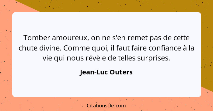 Tomber amoureux, on ne s'en remet pas de cette chute divine. Comme quoi, il faut faire confiance à la vie qui nous révèle de telles... - Jean-Luc Outers