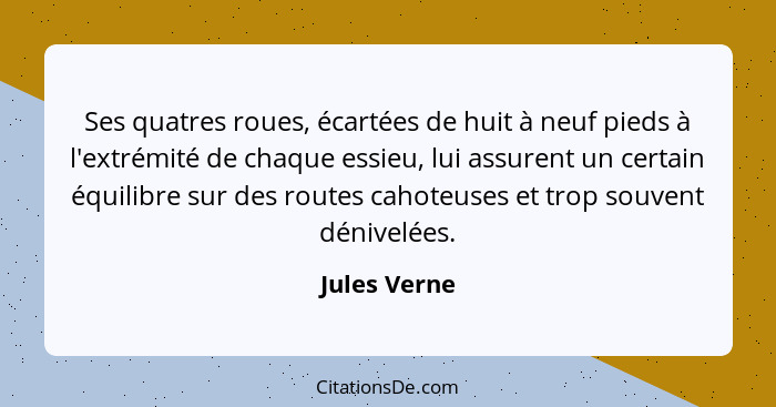 Ses quatres roues, écartées de huit à neuf pieds à l'extrémité de chaque essieu, lui assurent un certain équilibre sur des routes cahote... - Jules Verne