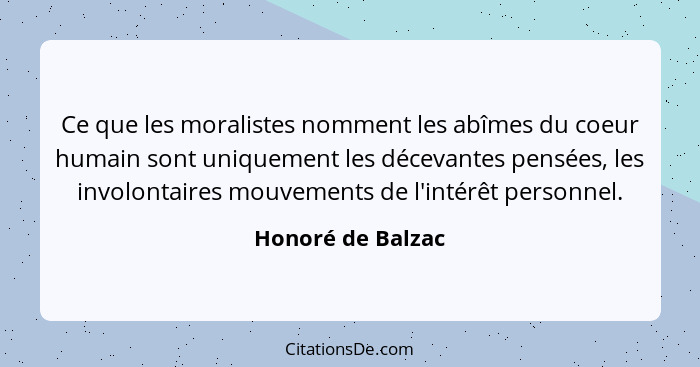 Ce que les moralistes nomment les abîmes du coeur humain sont uniquement les décevantes pensées, les involontaires mouvements de l'... - Honoré de Balzac