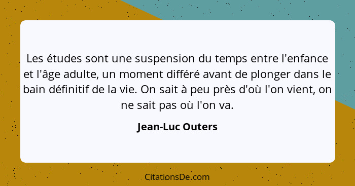 Les études sont une suspension du temps entre l'enfance et l'âge adulte, un moment différé avant de plonger dans le bain définitif d... - Jean-Luc Outers