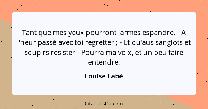 Tant que mes yeux pourront larmes espandre, - A l'heur passé avec toi regretter ; - Et qu'aus sanglots et soupirs resister - Pourra... - Louise Labé