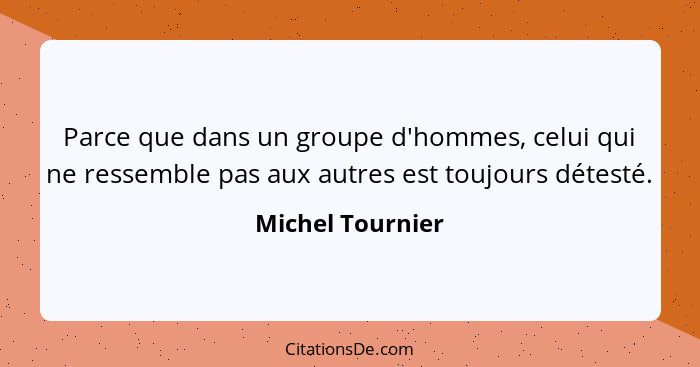 Parce que dans un groupe d'hommes, celui qui ne ressemble pas aux autres est toujours détesté.... - Michel Tournier