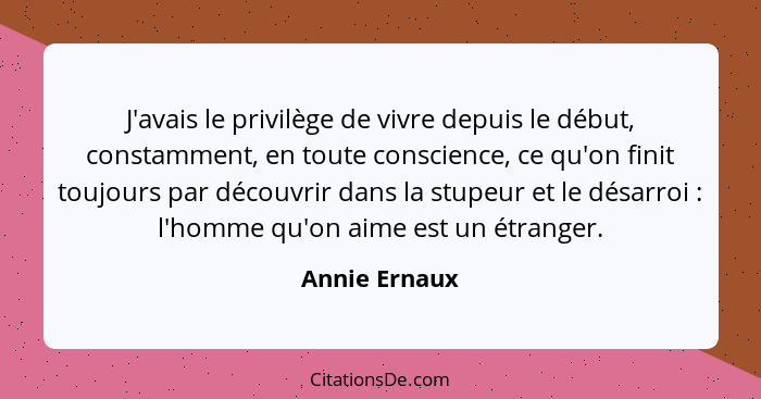 J'avais le privilège de vivre depuis le début, constamment, en toute conscience, ce qu'on finit toujours par découvrir dans la stupeur... - Annie Ernaux