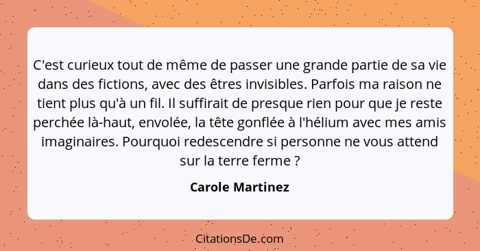 C'est curieux tout de même de passer une grande partie de sa vie dans des fictions, avec des êtres invisibles. Parfois ma raison ne... - Carole Martinez