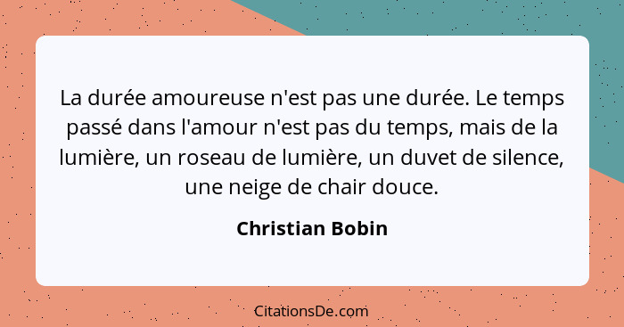 La durée amoureuse n'est pas une durée. Le temps passé dans l'amour n'est pas du temps, mais de la lumière, un roseau de lumière, un... - Christian Bobin