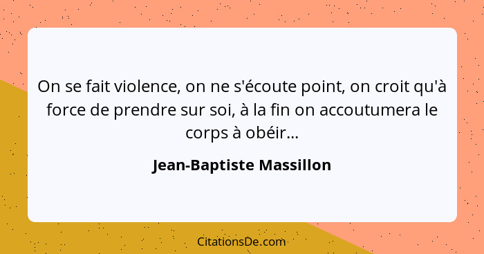 On se fait violence, on ne s'écoute point, on croit qu'à force de prendre sur soi, à la fin on accoutumera le corps à obéir.... - Jean-Baptiste Massillon