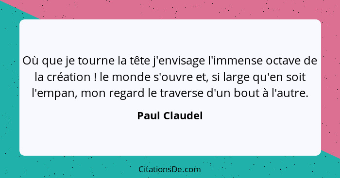 Où que je tourne la tête j'envisage l'immense octave de la création ! le monde s'ouvre et, si large qu'en soit l'empan, mon regard... - Paul Claudel