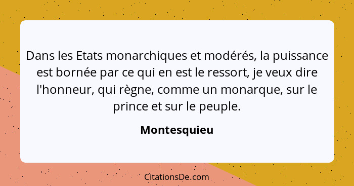 Dans les Etats monarchiques et modérés, la puissance est bornée par ce qui en est le ressort, je veux dire l'honneur, qui règne, comme u... - Montesquieu