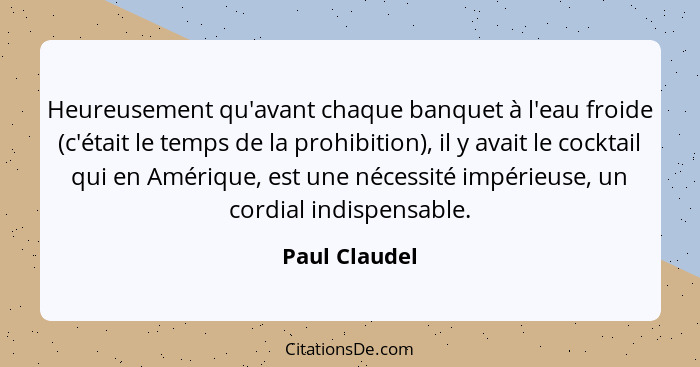 Heureusement qu'avant chaque banquet à l'eau froide (c'était le temps de la prohibition), il y avait le cocktail qui en Amérique, est u... - Paul Claudel