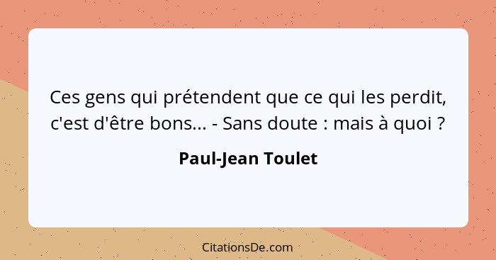 Ces gens qui prétendent que ce qui les perdit, c'est d'être bons... - Sans doute : mais à quoi ?... - Paul-Jean Toulet