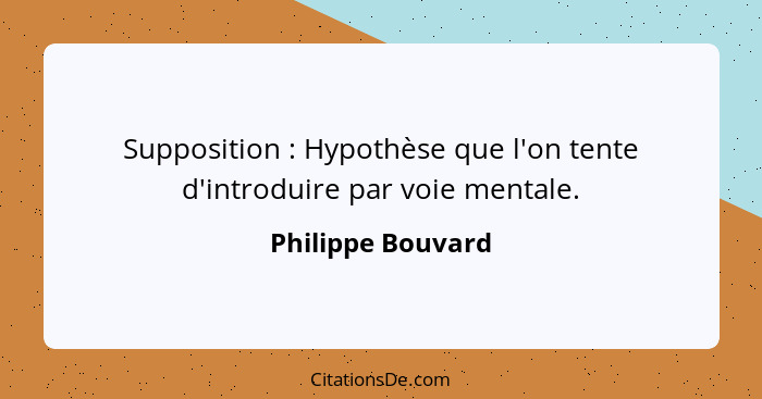 Supposition : Hypothèse que l'on tente d'introduire par voie mentale.... - Philippe Bouvard