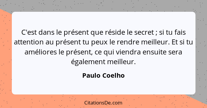 C'est dans le présent que réside le secret ; si tu fais attention au présent tu peux le rendre meilleur. Et si tu améliores le pré... - Paulo Coelho