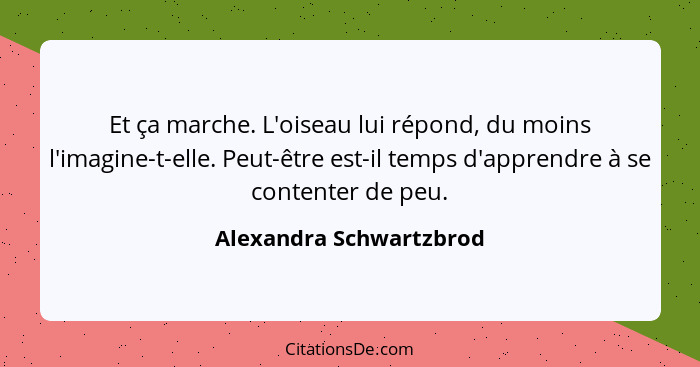 Et ça marche. L'oiseau lui répond, du moins l'imagine-t-elle. Peut-être est-il temps d'apprendre à se contenter de peu.... - Alexandra Schwartzbrod
