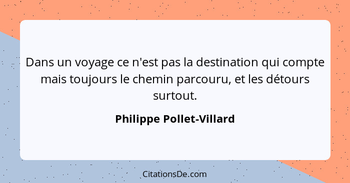 Dans un voyage ce n'est pas la destination qui compte mais toujours le chemin parcouru, et les détours surtout.... - Philippe Pollet-Villard