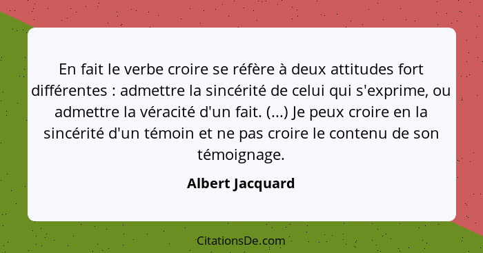 En fait le verbe croire se réfère à deux attitudes fort différentes : admettre la sincérité de celui qui s'exprime, ou admettre... - Albert Jacquard