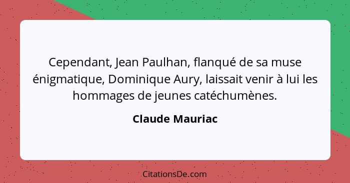Cependant, Jean Paulhan, flanqué de sa muse énigmatique, Dominique Aury, laissait venir à lui les hommages de jeunes catéchumènes.... - Claude Mauriac