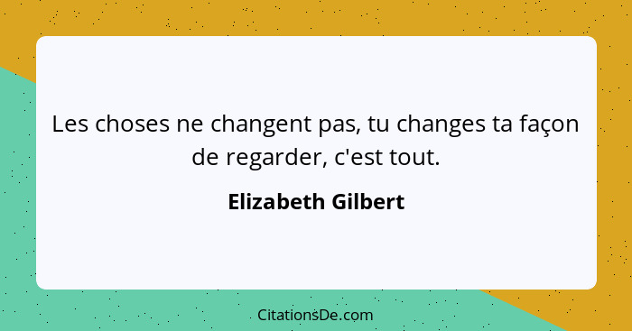 Les choses ne changent pas, tu changes ta façon de regarder, c'est tout.... - Elizabeth Gilbert