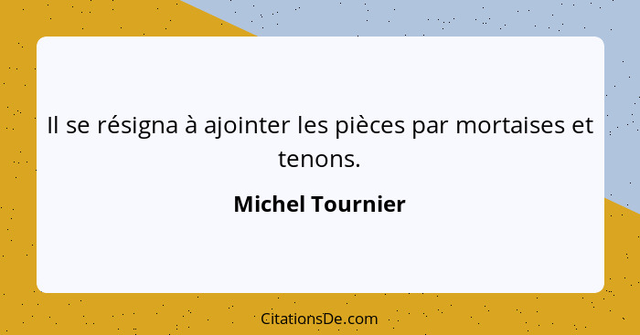 Il se résigna à ajointer les pièces par mortaises et tenons.... - Michel Tournier