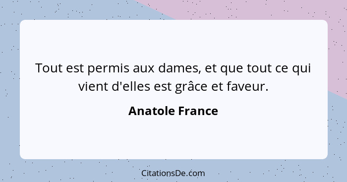 Tout est permis aux dames, et que tout ce qui vient d'elles est grâce et faveur.... - Anatole France