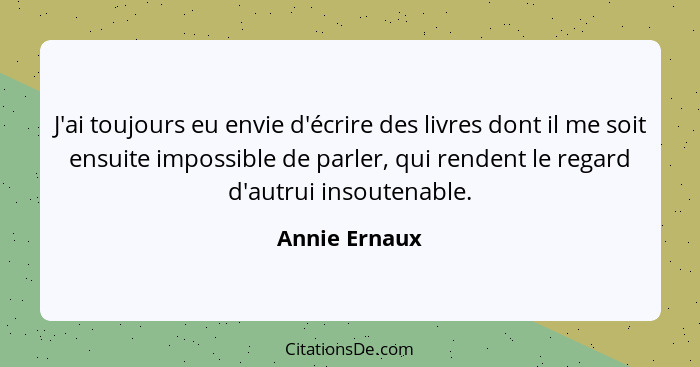 J'ai toujours eu envie d'écrire des livres dont il me soit ensuite impossible de parler, qui rendent le regard d'autrui insoutenable.... - Annie Ernaux