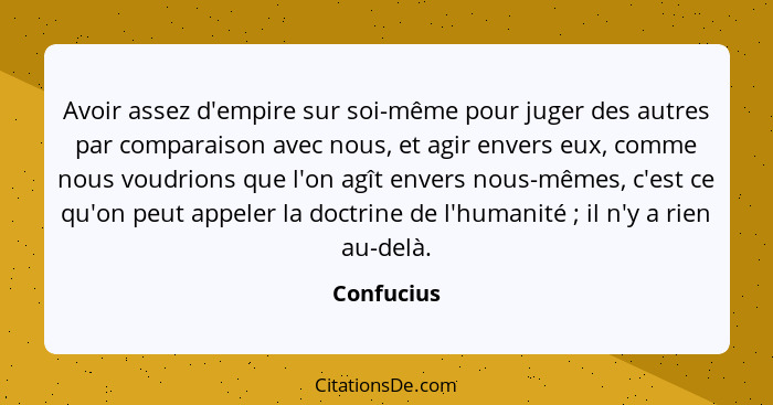 Avoir assez d'empire sur soi-même pour juger des autres par comparaison avec nous, et agir envers eux, comme nous voudrions que l'on agît... - Confucius