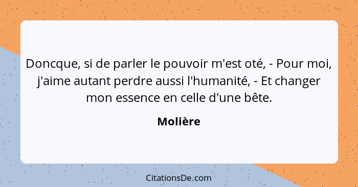 Doncque, si de parler le pouvoir m'est oté, - Pour moi, j'aime autant perdre aussi l'humanité, - Et changer mon essence en celle d'une bête.... - Molière
