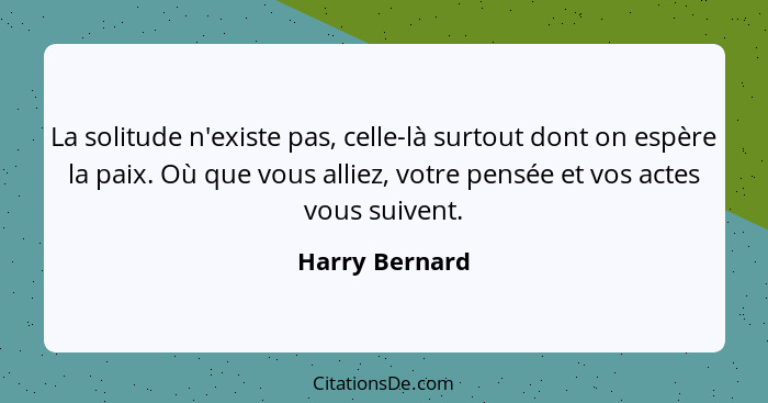 La solitude n'existe pas, celle-là surtout dont on espère la paix. Où que vous alliez, votre pensée et vos actes vous suivent.... - Harry Bernard