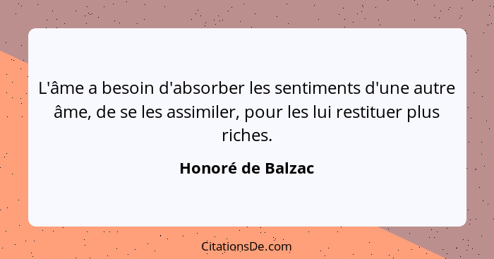 L'âme a besoin d'absorber les sentiments d'une autre âme, de se les assimiler, pour les lui restituer plus riches.... - Honoré de Balzac