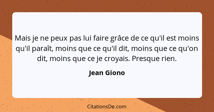 Mais je ne peux pas lui faire grâce de ce qu'il est moins qu'il paraît, moins que ce qu'il dit, moins que ce qu'on dit, moins que ce je c... - Jean Giono