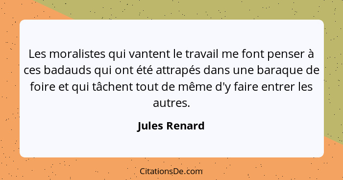 Les moralistes qui vantent le travail me font penser à ces badauds qui ont été attrapés dans une baraque de foire et qui tâchent tout d... - Jules Renard