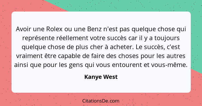 Avoir une Rolex ou une Benz n'est pas quelque chose qui représente réellement votre succès car il y a toujours quelque chose de plus cher... - Kanye West