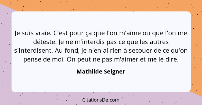 Je suis vraie. C'est pour ça que l'on m'aime ou que l'on me déteste. Je ne m'interdis pas ce que les autres s'interdisent. Au fond,... - Mathilde Seigner