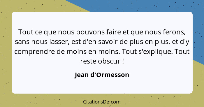 Tout ce que nous pouvons faire et que nous ferons, sans nous lasser, est d'en savoir de plus en plus, et d'y comprendre de moins... - Jean d'Ormesson