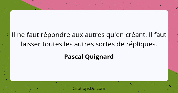 Il ne faut répondre aux autres qu'en créant. Il faut laisser toutes les autres sortes de répliques.... - Pascal Quignard