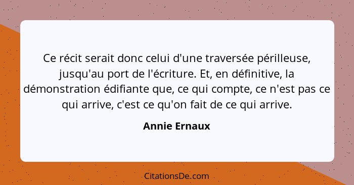 Ce récit serait donc celui d'une traversée périlleuse, jusqu'au port de l'écriture. Et, en définitive, la démonstration édifiante que,... - Annie Ernaux