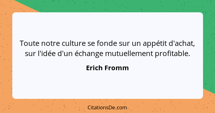 Toute notre culture se fonde sur un appétit d'achat, sur l'idée d'un échange mutuellement profitable.... - Erich Fromm
