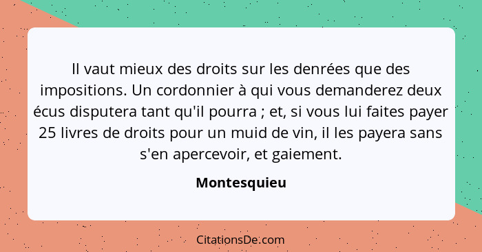 Il vaut mieux des droits sur les denrées que des impositions. Un cordonnier à qui vous demanderez deux écus disputera tant qu'il pourra&... - Montesquieu