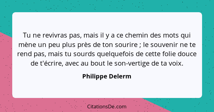 Tu ne revivras pas, mais il y a ce chemin des mots qui mène un peu plus près de ton sourire ; le souvenir ne te rend pas, mais... - Philippe Delerm