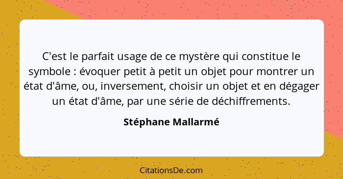 C'est le parfait usage de ce mystère qui constitue le symbole : évoquer petit à petit un objet pour montrer un état d'âme, ou... - Stéphane Mallarmé