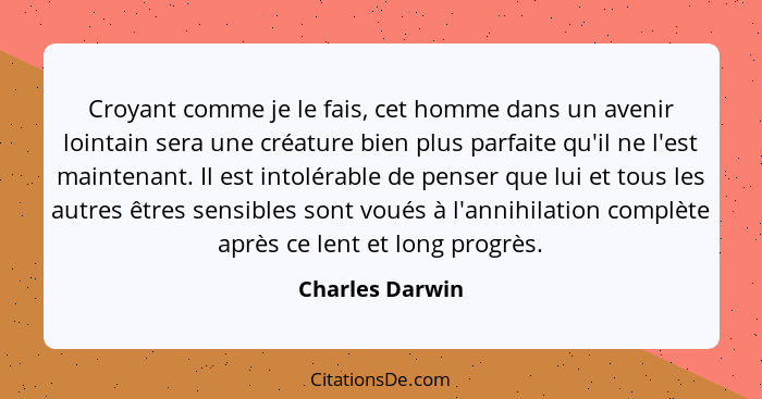 Croyant comme je le fais, cet homme dans un avenir lointain sera une créature bien plus parfaite qu'il ne l'est maintenant. Il est in... - Charles Darwin