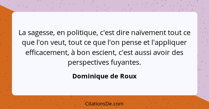 La sagesse, en politique, c'est dire naïvement tout ce que l'on veut, tout ce que l'on pense et l'appliquer efficacement, à bon es... - Dominique de Roux