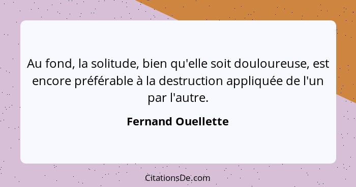 Au fond, la solitude, bien qu'elle soit douloureuse, est encore préférable à la destruction appliquée de l'un par l'autre.... - Fernand Ouellette