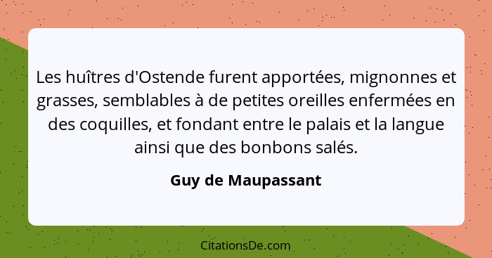 Les huîtres d'Ostende furent apportées, mignonnes et grasses, semblables à de petites oreilles enfermées en des coquilles, et fond... - Guy de Maupassant