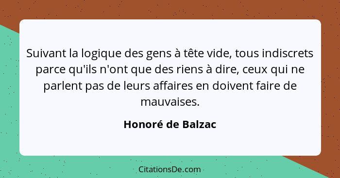 Suivant la logique des gens à tête vide, tous indiscrets parce qu'ils n'ont que des riens à dire, ceux qui ne parlent pas de leurs... - Honoré de Balzac