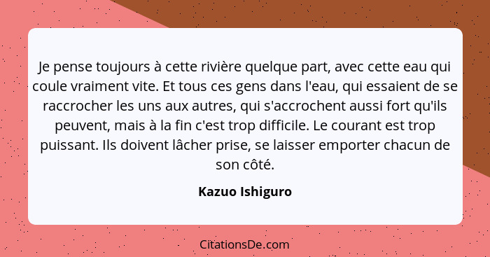 Je pense toujours à cette rivière quelque part, avec cette eau qui coule vraiment vite. Et tous ces gens dans l'eau, qui essaient de... - Kazuo Ishiguro