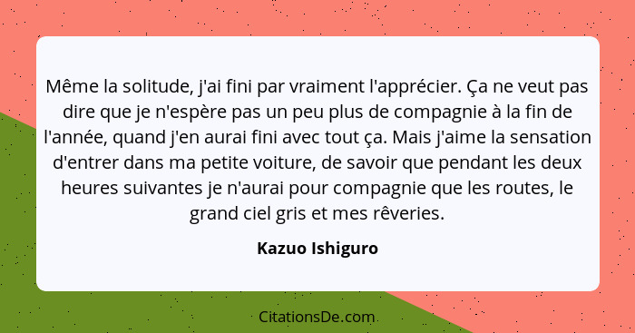 Même la solitude, j'ai fini par vraiment l'apprécier. Ça ne veut pas dire que je n'espère pas un peu plus de compagnie à la fin de l'... - Kazuo Ishiguro