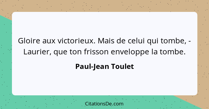 Gloire aux victorieux. Mais de celui qui tombe, - Laurier, que ton frisson enveloppe la tombe.... - Paul-Jean Toulet