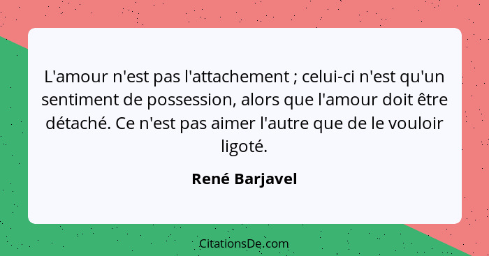 L'amour n'est pas l'attachement ; celui-ci n'est qu'un sentiment de possession, alors que l'amour doit être détaché. Ce n'est pas... - René Barjavel