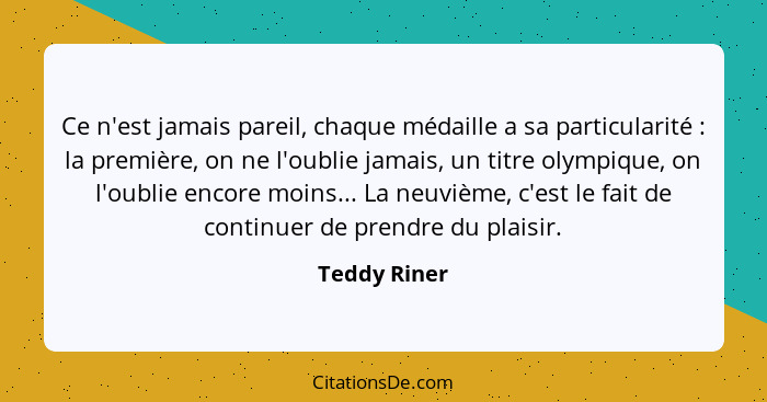 Ce n'est jamais pareil, chaque médaille a sa particularité : la première, on ne l'oublie jamais, un titre olympique, on l'oublie en... - Teddy Riner